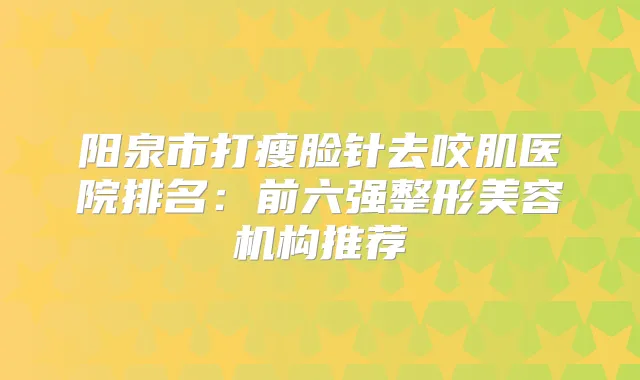阳泉市打瘦脸针去咬肌医院排名：前六强整形美容机构推荐