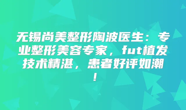 无锡尚美整形陶波医生：专业整形美容专家，fut植发技术精湛，患者好评如潮！