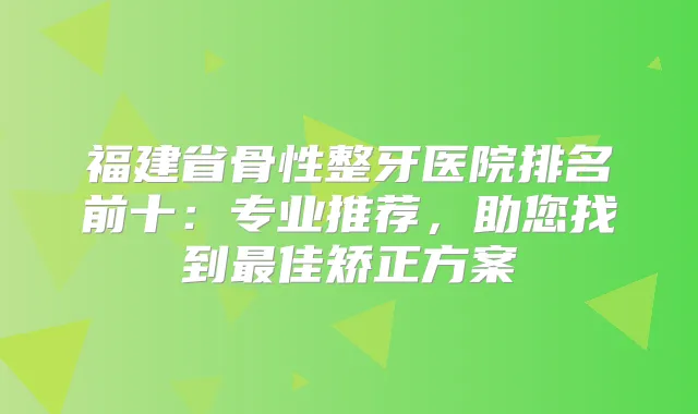 福建省骨性整牙医院排名前十:专业推荐,助您找到佳矫正方案
