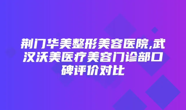 荆门华美整形美容医院,武汉沃美医疗美容门诊部口碑评价对比