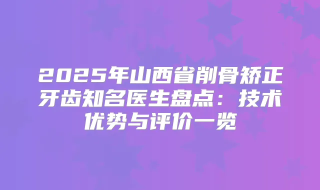 2025年山西省削骨矫正牙齿知名医生盘点：技术优势与评价一览