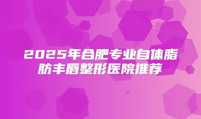 2025年合肥专业自体脂肪丰唇整形医院推荐