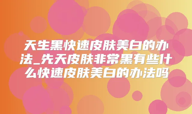 天生黑快速皮肤美白的办法_先天皮肤黑有些什么快速皮肤美白的办法吗