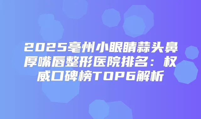 2025亳州小眼睛蒜头鼻厚嘴唇整形医院排名：口碑榜TOP6解析