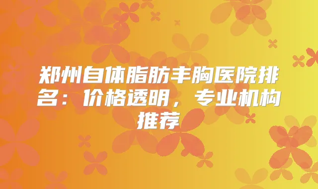 郑州自体脂肪丰胸医院排名：价格透明，专业机构推荐