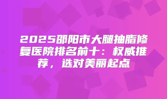 2025邵阳市大腿抽脂修复医院排名前十:推荐,选对美丽起点