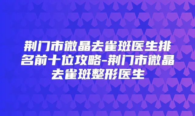 荆门市微晶去雀斑医生排名前十位攻略-荆门市微晶去雀斑整形医生