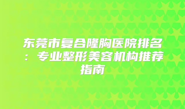 东莞市复合隆胸医院排名:专业整形美容机构推荐指南