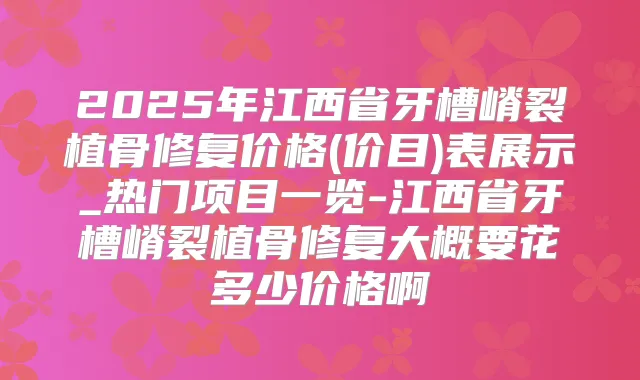 2025年江西省牙槽嵴裂植骨修复价格(价目)表展示_热门项目一览-江西省牙槽嵴裂植骨修复大概要花多少价格啊