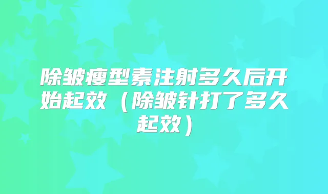 除皱瘦型素注射多久后开始起效（除皱针打了多久起效）