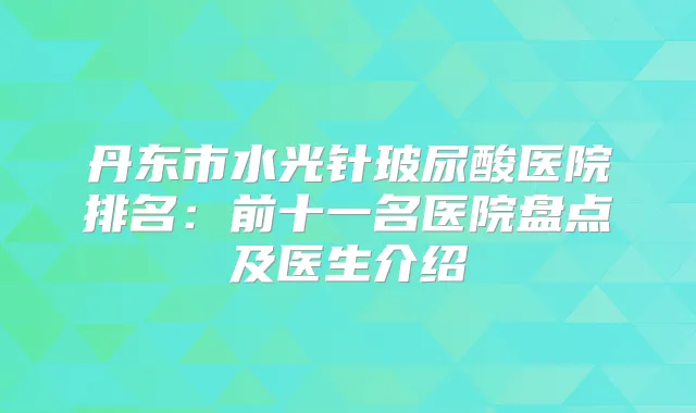 丹东市水光针玻尿酸医院排名：前十一名医院盘点及医生介绍
