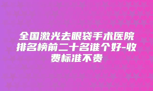 全国激光去眼袋手术医院排名榜前二十名谁个好-收费标准不贵