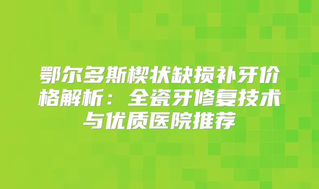 鄂尔多斯楔状缺损补牙价格解析:全瓷牙修复技术与优质医院推荐