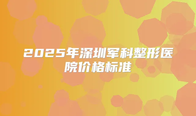 2025年深圳军科整形医院价格标准