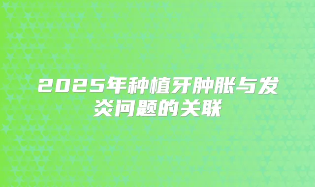 2025年种植牙肿胀与发炎问题的关联