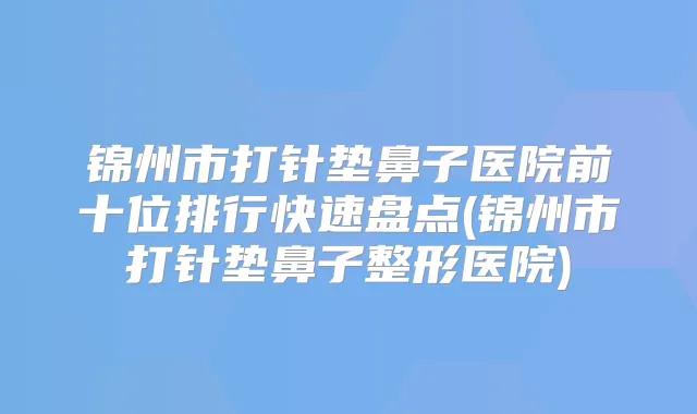 锦州市打针垫鼻子医院前十位排行快速盘点(锦州市打针垫鼻子整形医院)