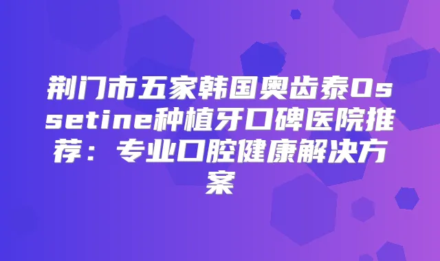 荆门市五家韩国奥齿泰Ossetine种植牙口碑医院推荐：专业口腔健康解决方案