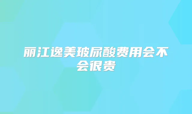 丽江逸美玻尿酸费用会不会很贵