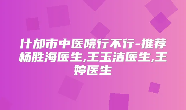 什邡市中医院行不行-推荐杨胜海医生,王玉洁医生,王婷医生