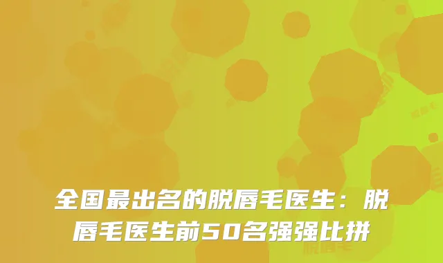 全国出名的脱唇毛医生：脱唇毛医生前50名强强比拼