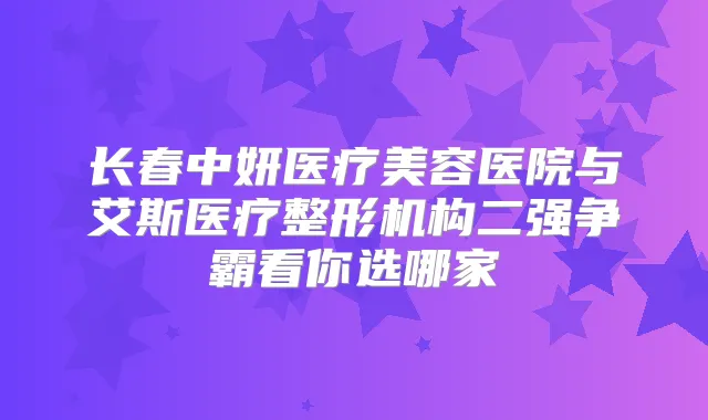 长春中妍医疗美容医院与艾斯医疗整形机构二强争霸看你选哪家
