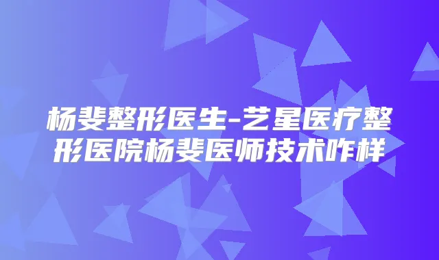 杨斐整形医生-艺星医疗整形医院杨斐医师技术咋样