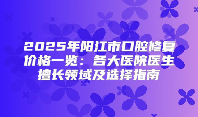 2025年阳江市口腔修复价格一览:各大医院医生擅长领域及选择指南