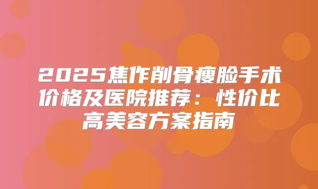 2025焦作削骨瘦脸手术价格及医院推荐：性价比高美容方案指南