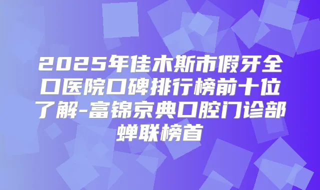 2025年佳木斯市假牙全口医院口碑排行榜前十位了解-富锦京典口腔门诊部蝉联榜首