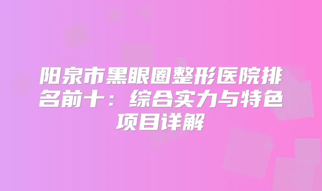 阳泉市黑眼圈整形医院排名前十:综合实力与特色项目详解
