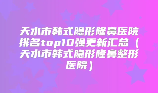 天水市韩式隐形隆鼻医院排名top10强更新汇总（天水市韩式隐形隆鼻整形医院）