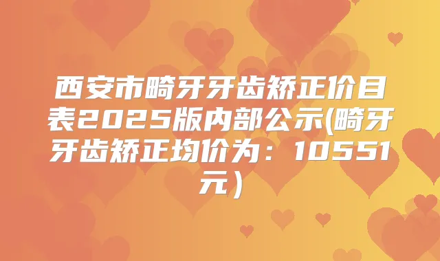 西安市畸牙牙齿矫正价目表2025版内部公示(畸牙牙齿矫正均价为：10551元）