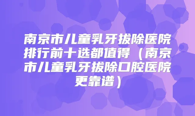 南京市儿童乳牙拔除医院排行前十选都值得（南京市儿童乳牙拔除口腔医院更靠谱）
