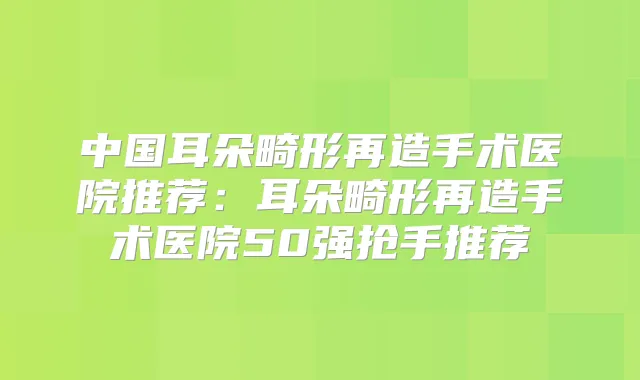 中国耳朵畸形再造手术医院推荐：耳朵畸形再造手术医院50强抢手推荐