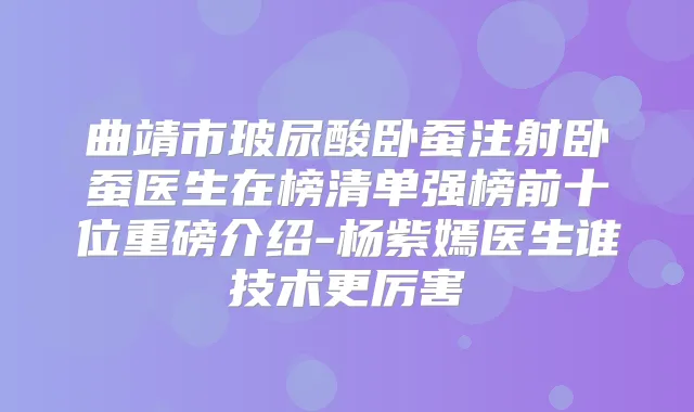 曲靖市玻尿酸卧蚕注射卧蚕医生在榜清单强榜前十位重磅介绍-杨紫嫣医生谁技术更厉害