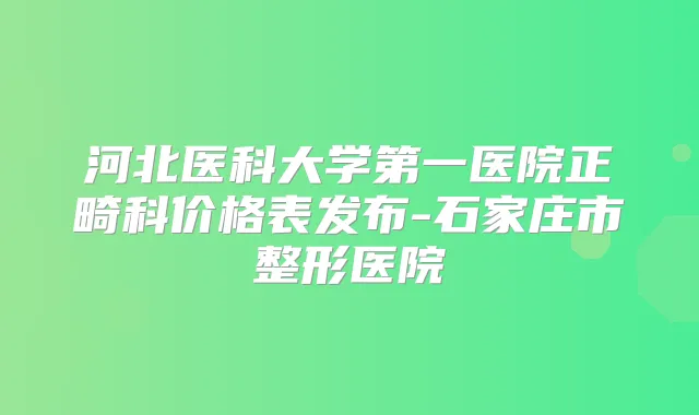 河北医科大学第一医院正畸科价格表发布-石家庄市整形医院