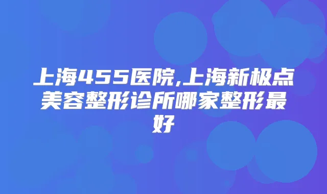 上海455医院,上海新极点美容整形诊所哪家整形好