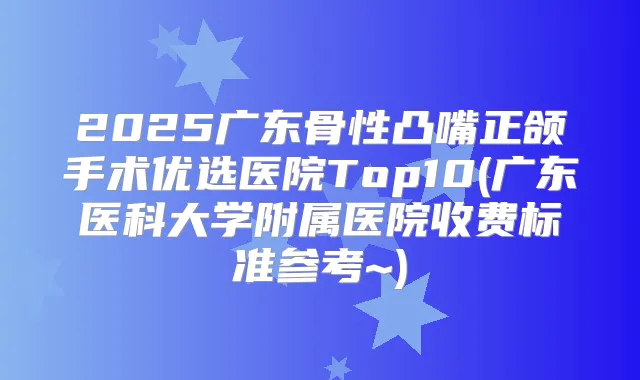 2025广东骨性凸嘴正颌手术优选医院Top10(广东医科大学附属医院收费标准参考~)