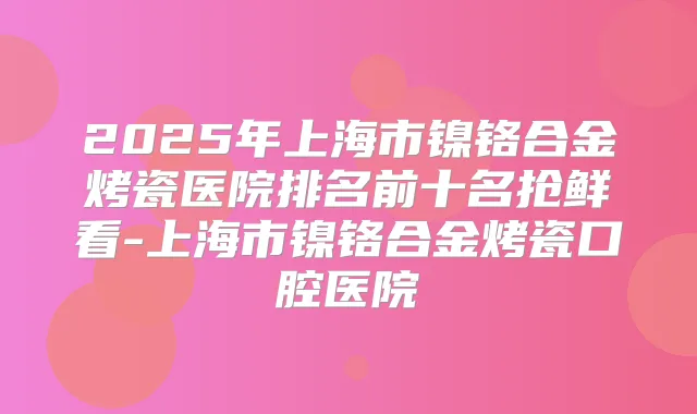 2025年上海市镍铬合金烤瓷医院排名前十名抢鲜看-上海市镍铬合金烤瓷口腔医院