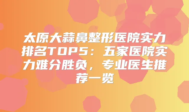 太原大蒜鼻整形医院实力排名TOP5：五家医院实力难分胜负，专业医生推荐一览