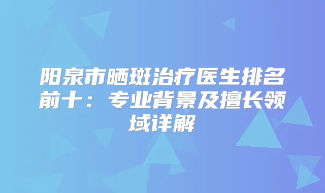 阳泉市晒斑医生排名前十：专业背景及擅长领域详解