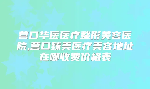营口华医医疗整形美容医院,营口臻美医疗美容地址在哪收费价格表