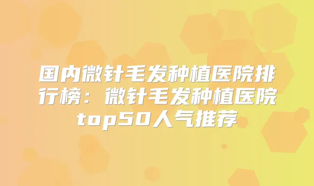 国内微针毛发种植医院排行榜：微针毛发种植医院top50人气推荐