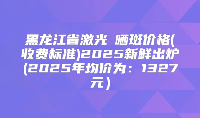 黑龙江省激光袪晒斑价格(收费标准)2025新鲜出炉(2025年均价为:1327元)