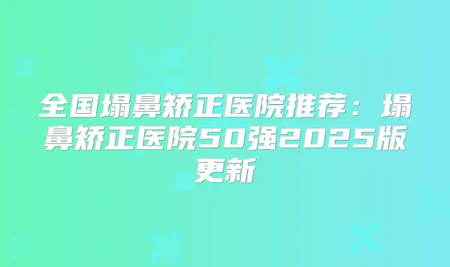 全国塌鼻矫正医院推荐:塌鼻矫正医院50强2025版更新
