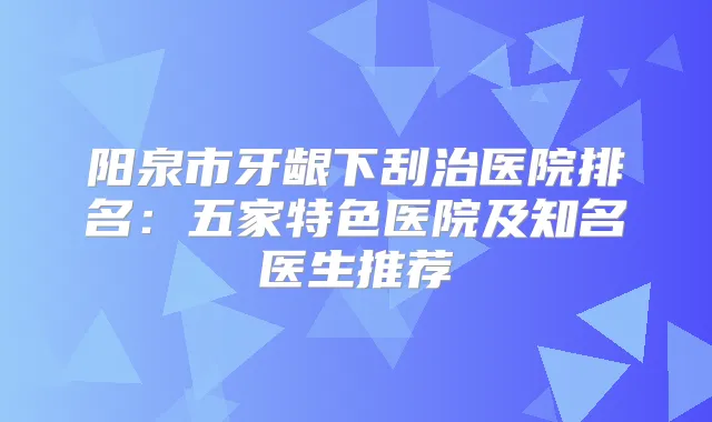 阳泉市牙龈下刮治医院排名:五家特色医院及知名医生推荐
