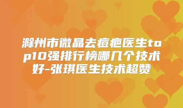 滁州市微晶去痘疤医生top10强排行榜哪几个技术好-张琪医生技术超赞