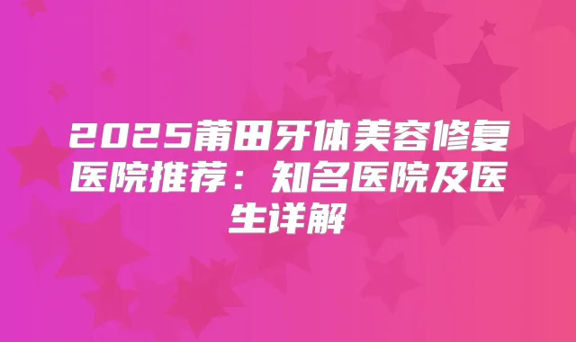 2025莆田牙体美容修复医院推荐：知名医院及医生详解