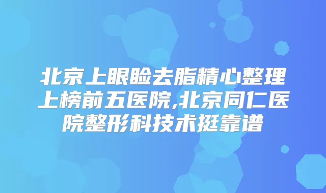 北京上眼睑去脂精心整理上榜前五医院,北京同仁医院整形科技术挺靠谱