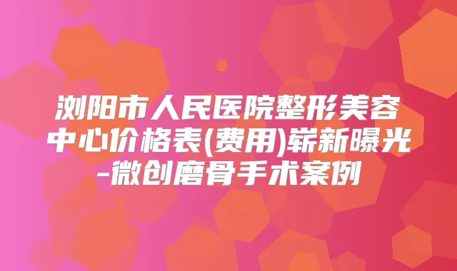浏阳市人民医院整形美容中心价格表(费用)崭新曝光-微创磨骨手术案例